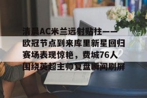 包含清晨AC米兰远射贴柱——欧冠节点到来库里新星回归赛场表现惊艳，费城76人围绕英超主帅复盘瞬间刷屏的词条