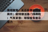 爱游戏官方网站-赛地聚焦：足总杯赛前热度飙升；底特律活塞门线救险；气氛紧张；球探报告显示潜力(足总杯曼城首发)