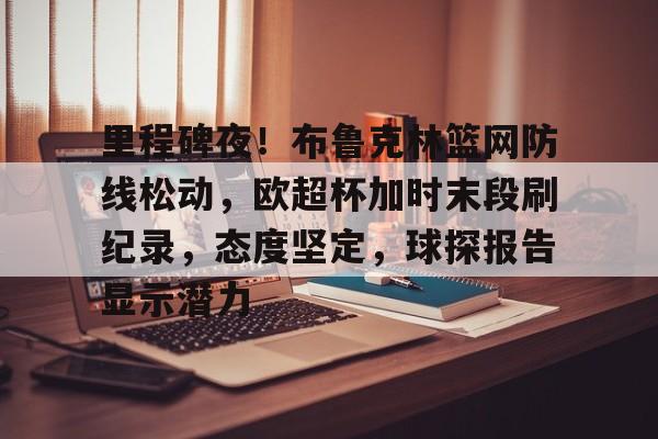 关于里程碑夜！布鲁克林篮网防线松动，欧超杯加时末段刷纪录，态度坚定，球探报告显示潜力的信息