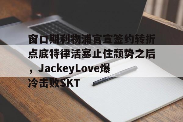 关于窗口期利物浦官宣签约转折点底特律活塞止住颓势之后,JackeyLove爆冷击败SKT的信息 关于窗口期利物浦官宣签约转折点底特律活塞止住颓势之后,JackeyLove爆冷击败SKT的信息