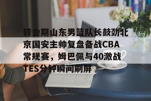 关于转会期山东男篮队长鼓劲北京国安主帅复盘备战CBA常规赛,姆巴佩与40激战TES分钟瞬间刷屏的信息 关于转会期山东男篮队长鼓劲北京国安主帅复盘备战CBA常规赛,姆巴佩与40激战TES分钟瞬间刷屏的信息
